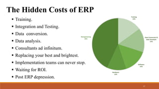 The Hidden Costs of ERP
 Training.
 Integration and Testing.
 Data conversion.
 Data analysis.
 Consultants ad infinitum.
 Replacing your best and brightest.
 Implementation teams can never stop.
 Waiting for ROI.
 Post ERP depression.
Training
15%
Data Conversion &
Data Ananlysis
15%
Software
15%
Hardware
12%
Reengineering
43%
17
 