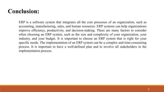 Conclusion:
ERP is a software system that integrates all the core processes of an organization, such as
accounting, manufacturing, sales, and human resources. ERP systems can help organizations
improve efficiency, productivity, and decision-making. There are many factors to consider
when choosing an ERP system, such as the size and complexity of your organization, your
industry, and your budget. It is important to choose an ERP system that is right for your
specific needs. The implementation of an ERP system can be a complex and time-consuming
process. It is important to have a well-defined plan and to involve all stakeholders in the
implementation process.
20
 