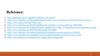 1. https://paginas.fe.up.pt/~mgi00011/ERP/abcs_of_erp.htm
2. https://www.slideshare.net/khaledalhalabee/enterprise-resource-planning-234368353?from_search=1
3. https://www.oracle.com/erp/what-is-erp/
4. https://www.slideshare.net/RahulSinghRoop/erp-enterprise-resource-planning-230648882
5. https://www.slideshare.net/SiddharthModi1/complete-knowledge-of-enterprise-resource-planning-best-ppt
6. https://www.slideshare.net/SONYGURI/erp-ppt-45210884
7. https://www.slideshare.net/makansinghchauhan/enterprise-resource-planning-25849401
8. https://www.selecthub.com/enterprise-resource-planning/difference-between-scm-erp/#6
9. https://www.magestore.com/blog/erp-in-supply-chain-management
21
Reference:
 