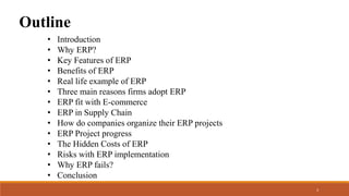 Outline
• Introduction
• Why ERP?
• Key Features of ERP
• Benefits of ERP
• Real life example of ERP
• Three main reasons firms adopt ERP
• ERP fit with E-commerce
• ERP in Supply Chain
• How do companies organize their ERP projects
• ERP Project progress
• The Hidden Costs of ERP
• Risks with ERP implementation
• Why ERP fails?
• Conclusion
3
 