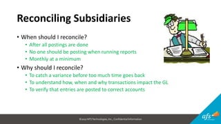 ©2017 AFSTechnologies, Inc.,Confidential Information
Reconciling Subsidiaries
• When should I reconcile?
• After all postings are done
• No one should be posting when running reports
• Monthly at a minimum
• Why should I reconcile?
• To catch a variance before too much time goes back
• To understand how, when and why transactions impact the GL
• To verify that entries are posted to correct accounts
 