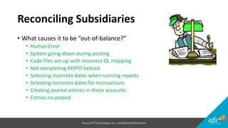 ©2017 AFSTechnologies, Inc.,Confidential Information
Reconciling Subsidiaries
• What causes it to be “out-of-balance?”
• Human Error
• System going down during posting
• Code files set-up with incorrect GL mapping
• Not completing AP/PO tieback
• Selecting incorrect dates when running reports
• Selecting incorrect dates for transactions
• Creating journal entries in these accounts
• Entries no posted
 