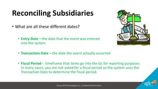 ©2017 AFSTechnologies, Inc.,Confidential Information
Reconciling Subsidiaries
• What are all these different dates?
• Entry Date – the date that the event was entered
into the system
• Transaction Date – the date the event actually occurred
• Fiscal Period - timeframe that items go into the GL for reporting purposes.
In many cases, you are not asked for a fiscal period so the system uses the
Transaction Date to determine the fiscal period.
 