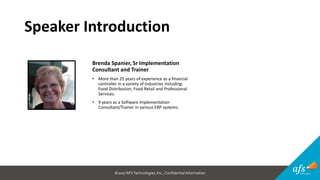 ©2017 AFSTechnologies, Inc.,Confidential Information
Speaker Introduction
Brenda Spanier, Sr Implementation
Consultant and Trainer
• More than 25 years of experience as a financial
controller in a variety of industries including:
Food Distribution, Food Retail and Professional
Services.
• 9 years as a Software Implementation
Consultant/Trainer in various ERP systems.
 