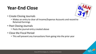 ©2017 AFSTechnologies, Inc.,Confidential Information
Year-End Close
• Create Closing Journals
• Makes an entry to clear all Income/Expense Accounts and record to
Retained Earnings
• Post Closing Journals
• Posts the journal entry created above
• Close the Fiscal Period
• This will prevent any transactions from going into the prior year
 