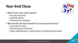 ©2017 AFSTechnologies, Inc.,Confidential Information
Year-End Close
• What if you have more entries?
• Re-open the period
• Make the entries
• Close the year-end again
• Why should I do this instead of a manual journal entry?
• Less room for errors
• No missing year-end entries
• Better audit because it is system driven instead of manual entries
 