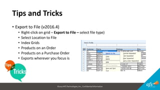 ©2017 AFSTechnologies, Inc.,Confidential Information
Tips and Tricks
• Export to File (v2016.4)
• Right-click on grid – Export to File – select file type)
• Select Location to File
• Index Grids
• Products on an Order
• Products on a Purchase Order
• Exports wherever you focus is
 