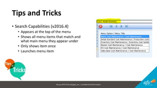 ©2017 AFSTechnologies, Inc.,Confidential Information
Tips and Tricks
• Search Capabilities (v2016.4)
• Appears at the top of the menu
• Shows all menu items that match and
what main menu they appear under
• Only shows item once
• Launches menu item
 