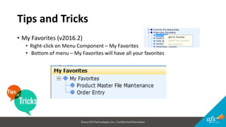 ©2017 AFSTechnologies, Inc.,Confidential Information
Tips and Tricks
• My Favorites (v2016.2)
• Right-click on Menu Component – My Favorites
• Bottom of menu – My Favorites will have all your favorites
 