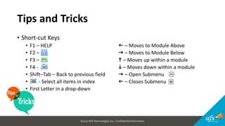 ©2017 AFSTechnologies, Inc.,Confidential Information
Tips and Tricks
• Short-cut Keys
• F1 – HELP f – Moves to Module Above
• F2 – g – Moves to Module Below
• F3 – h – Moves up within a module
• F4 - i – Moves down within a module
• Shift–Tab – Back to previous field g – Open Submenu
• - Select all items in index f – Closes Submenu
• First Letter in a drop-down
 