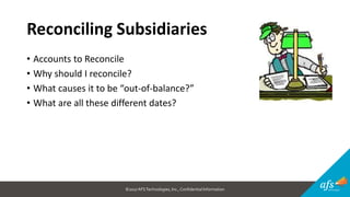 ©2017 AFSTechnologies, Inc.,Confidential Information
Reconciling Subsidiaries
• Accounts to Reconcile
• Why should I reconcile?
• What causes it to be “out-of-balance?”
• What are all these different dates?
 