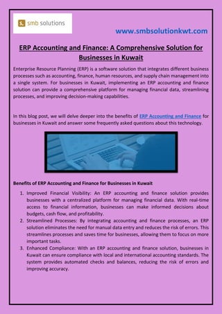 www.smbsolutionkwt.com
ERP Accounting and Finance: A Comprehensive Solution for
Businesses in Kuwait
Enterprise Resource Planning (ERP) is a software solution that integrates different business
processes such as accounting, finance, human resources, and supply chain management into
a single system. For businesses in Kuwait, implementing an ERP accounting and finance
solution can provide a comprehensive platform for managing financial data, streamlining
processes, and improving decision-making capabilities.
In this blog post, we will delve deeper into the benefits of ERP Accounting and Finance for
businesses in Kuwait and answer some frequently asked questions about this technology.
Benefits of ERP Accounting and Finance for Businesses in Kuwait
1. Improved Financial Visibility: An ERP accounting and finance solution provides
businesses with a centralized platform for managing financial data. With real-time
access to financial information, businesses can make informed decisions about
budgets, cash flow, and profitability.
2. Streamlined Processes: By integrating accounting and finance processes, an ERP
solution eliminates the need for manual data entry and reduces the risk of errors. This
streamlines processes and saves time for businesses, allowing them to focus on more
important tasks.
3. Enhanced Compliance: With an ERP accounting and finance solution, businesses in
Kuwait can ensure compliance with local and international accounting standards. The
system provides automated checks and balances, reducing the risk of errors and
improving accuracy.
 