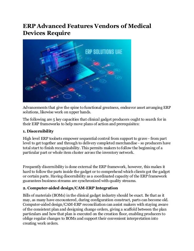 ERP Advanced Features Vendors of Medical
Devices Require
Advancements that give the spine to functional greatness, endeavor asset arranging ERP
solutions, likewise work on upper hands.
The following are 5 key capacities that clinical gadget producers ought to search for in
their ERP frameworks to help move plans of action and prerequisites:
1. Discernibility
High level ERP toolsets empower sequential control from support to grave - from part
level to get together and through to delivery completed merchandise - so producers have
total start to finish recognizability. This permits makers to follow the beginning of a
particular part or whole item cluster across the inventory network.
Frequently discernibility is done external the ERP framework, however, this makes it
hard to follow the parts inside the gadget or to comprehend which clients got the gadget
or certain parts. Having discernibility as a coordinated capacity of the ERP framework
guarantees business streams are synchronized with quality streams.
2. Computer-aided design/CAM-ERP Integration
Bills of materials (BOMs) in the clinical gadget industry should be exact. Be that as it
may, as many have encountered, during configuration construct, parts can become old.
Computer-aided design/CAM-ERP reconciliation can assist makers with staying aware
of the consistent plan and designing change orders, giving a scaffold between the plan
particulars and how that plan is executed on the creation floor, enabling producers to
oblige regular changes to BOMs and support their convenient interpretation into
creating work orders.
 