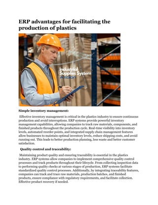 ERP advantages for facilitating the
production of plastics
Simple inventory management:
Effective inventory management is critical in the plastics industry to ensure continuous
production and avoid interruptions. ERP systems provide powerful inventory
management capabilities, allowing companies to track raw materials, components, and
finished products throughout the production cycle. Real-time visibility into inventory
levels, automated reorder points, and integrated supply chain management features
allow businesses to maintain optimal inventory levels, reduce shipping costs, and avoid
running out. This leads to better production planning, less waste and better customer
satisfaction.
Quality control and traceability:
Maintaining product quality and ensuring traceability is essential in the plastics
industry. ERP systems allow companies to implement comprehensive quality control
processes and track products throughout their lifecycle. From collecting inspection data
to performing quality checks at various stages of production, ERP systems facilitate
standardized quality control processes. Additionally, by integrating traceability features,
companies can track and trace raw materials, production batches, and finished
products, ensure compliance with regulatory requirements, and facilitate collection.
Effective product recovery if needed.
 
