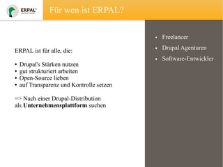 Für wen ist ERPAL?
• Freelancer
ERPAL ist für alle, die:
●
●
●
●

Drupal's Stärken nutzen
gut strukturiert arbeiten
Open-Source lieben
auf Transparenz und Kontrolle setzen

=> Nach einer Drupal-Distribution
als Unternehmensplattform suchen

• Drupal Agenturen
• Software-Entwickler

 