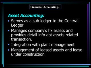Asset Accounting: Serves as a sub ledger to the General Ledger Manages company’s fix assets and provides detail info abt assets related transaction. Integration with plant management Management of leased assets and lease under construction Financial Accounting... 