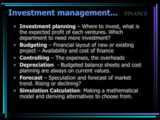 Investment planning  – Where to invest, what is the expected profit of each ventures. Which department to need more investment? Budgeting  – Financial layout of new or existing project – Availability and cost of finance Controlling  – The expenses, the overheads Depreciation   - Budgeted balance sheets and cost planning are always on current values.  Forecast  – Speculation and forecast of market trend. Rising or declining?  Simulation Calculation : Making a mathematical model and deriving alternatives to choose from. Investment management...   FINANCE 