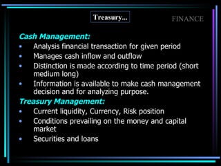 Cash Management: Analysis financial transaction for given period Manages cash inflow and outflow Distinction is made according to time period (short medium long) Information is available to make cash management decision and for analyzing purpose. Treasury Management: Current liquidity, Currency, Risk position Conditions prevailing on the money and capital market Securities and loans Treasury... FINANCE 
