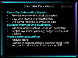 Executive Information System: Provides overview of critical parameters Gets both internal and external data Drill-Down reporting to evaluated data Business Planning and Budgeting: Business targets such as Return on investment Central investment planning, budget release and tracking Profit Centre Accounting: Analysis profit Possible to analysis selected balanced sheet items and use for calculation of ratio such as  ROI Enterprise Controlling... FINANCE 