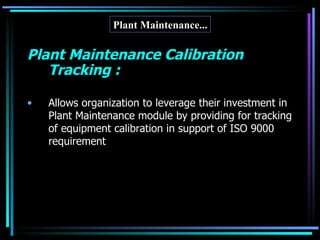 Plant Maintenance... Plant Maintenance Calibration Tracking : Allows organization to leverage their investment in Plant Maintenance module by providing for tracking of equipment calibration in support of ISO 9000 requirement 