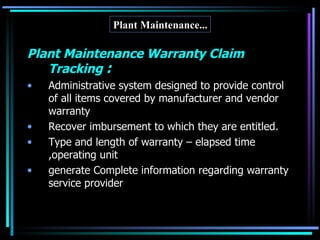 Plant Maintenance... Plant Maintenance Warranty Claim Tracking  : Administrative system designed to provide control of all items covered by manufacturer and vendor warranty Recover imbursement to which they are entitled. Type and length of warranty – elapsed time ,operating unit generate Complete information regarding warranty  service provider 