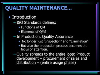 Introduction ISO Standards defines: Functions of QM  Elements of QMS  In Production, Quality Assurance No longer just “Inspection” and “Elimination” But also the production process becomes the focus of attention. Quality spreads to the entire loop: Product development – procurement of sales and distribution – (entire usage phase) QUALITY MAINTENANCE...   
