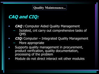 Quality Maintenance... CAQ and CIQ: CAQ :  Computer Aided Quality Management Isolated, cnt carry out comprehensive tasks of QMS CIQ:  Computer – Integrated Quality Management More appropriate Supports quality management in procurement, product verification, quality documentation, processing of the problem Module do not direct interact wit other modules 