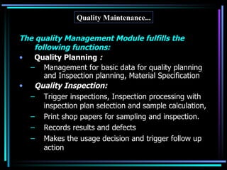 Quality Maintenance... The quality Management Module fulfills the following functions: Quality Planning  : Management for basic data for quality planning and Inspection planning, Material Specification Quality Inspection: Trigger inspections, Inspection processing with inspection plan selection and sample calculation,  Print shop papers for sampling and inspection. Records results and defects  Makes the usage decision and trigger follow up action 