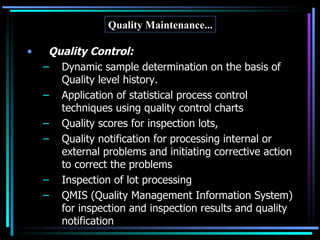 Quality Maintenance... Quality Control: Dynamic sample determination on the basis of Quality level history. Application of statistical process control techniques using quality control charts Quality scores for inspection lots, Quality notification for processing internal or external problems and initiating corrective action to correct the problems Inspection of lot processing QMIS (Quality Management Information System) for inspection and inspection results and quality notification Cont ... 