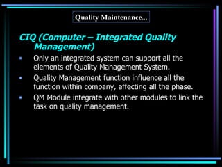 Quality Maintenance... CIQ (Computer – Integrated Quality Management) Only an integrated system can support all the elements of Quality Management System. Quality Management function influence all the function within company, affecting all the phase. QM Module integrate with other modules to link the task on quality management. 