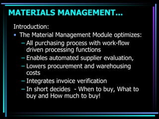 Introduction: The Material Management Module optimizes: All purchasing process with work-flow driven processing functions Enables automated supplier evaluation, Lowers procurement and warehousing costs Integrates invoice verification In short decides  - When to buy, What to buy and How much to buy! MATERIALS MANAGEMENT...   