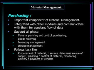 Purchasing : Important component of Material Management. Integrated with other modules and communicates with them for constant flow of data Support all phase: Material planning and control, purchasing, goods receiving Inventory management Invoice management Follows task like Procurement of material, n service ,determine source of supply , planning n control of material, monitoring  delivery n payment of vendors Material Management... 