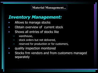 Inventory Management: Allows to manage stocks  Obtain overview of  current stock Shows all entries of stocks like  warehouse,  stock orders but not delivered,  reserved for production or for customers,  quality inspection monitored Stocks frm vendors and from customers managed separately Material Management... 