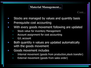 Stocks are managed by values and quantity basis Prerequisite cost accounting With every goods movement following are updated Stock value for inventory Management Account assignment for cost accounting G/L account Both quantity n values are updated automatically with the goods movement Goods movement includes Internal movement (goods from production,stock transfer) External movement (goods from sales order) Material Management... Cont... 