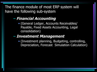 The finance module of most ERP system will have the following sub-system Financial Accounting (General Ledger, Accounts Receivables/ Payable, Fixed Assets Accounting, Legal consolidation) Investment Management (Investment planning, Budgeting, controlling, Depreciation, Forecast  Simulation Calculation) 