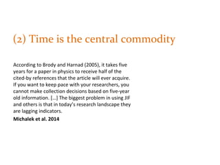(2) Time is the central commodity
According to Brody and Harnad (2005), it takes five
years for a paper in physics to receive half of the
cited-by references that the article will ever acquire.
If you want to keep pace with your researchers, you
cannot make collection decisions based on five-year
old information. […] The biggest problem in using JIF
and others is that in today’s research landscape they
are lagging indicators.
Michalek et al. 2014
 