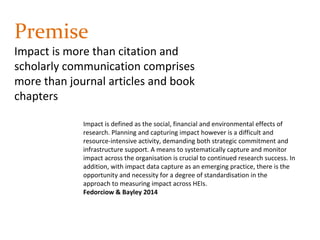 Premise
Impact is more than citation and
scholarly communication comprises
more than journal articles and book
chapters
Impact is defined as the social, financial and environmental effects of
research. Planning and capturing impact however is a difficult and
resource-intensive activity, demanding both strategic commitment and
infrastructure support. A means to systematically capture and monitor
impact across the organisation is crucial to continued research success. In
addition, with impact data capture as an emerging practice, there is the
opportunity and necessity for a degree of standardisation in the
approach to measuring impact across HEIs.
Fedorciow & Bayley 2014
 