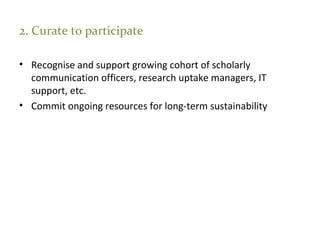 2. Curate to participate
• Recognise and support growing cohort of scholarly
communication officers, research uptake managers, IT
support, etc.
• Commit ongoing resources for long-term sustainability
 