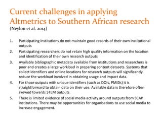 Current challenges in applying
Altmetrics to Southern African research
(Neylon et al. 2014)
1. Participating institutions do not maintain good records of their own institutional
outputs
2. Participating researchers do not retain high quality information on the location
and identification of their own research outputs
3. Available bibliographic metadata available from institutions and researchers is
poor and creates a large workload in preparing content datasets. Systems that
collect identifiers and online locations for research outputs will significantly
reduce the workload involved in obtaining usage and impact data.
4. For those outputs with unique identifiers (such as DOIs, PMIDs) it is
straightforward to obtain data on their use. Available data is therefore often
skewed towards STEM outputs.
5. There is limited evidence of social media activity around outputs from SCAP
institutions. There may be opportunities for organisations to use social media to
increase engagement.
 