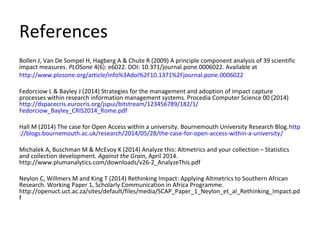 References
Bollen J, Van De Sompel H, Hagberg A & Chute R (2009) A principle component analysis of 39 scientific
impact measures. PLOSone 4(6): e6022. DOI: 10.371/journal.pone.0006022. Available at
http://www.plosone.org/article/info%3Adoi%2F10.1371%2Fjournal.pone.0006022
Fedorciow L & Bayley J (2014) Strategies for the management and adoption of impact capture
processes within research information management systems. Procedia Computer Science 00 (2014)
http://dspacecris.eurocris.org/jspui/bitstream/123456789/182/1/
Fedorciow_Bayley_CRIS2014_Rome.pdf
Hall M (2014) The case for Open Access within a university. Bournemouth University Research Blog.http
://blogs.bournemouth.ac.uk/research/2014/05/28/the-case-for-open-access-within-a-university/
Michalek A, Buschman M & McEvoy K (2014) Analyze this: Altmetrics and your collection – Statistics
and collection development. Against the Grain, April 2014.
http://www.plumanalytics.com/downloads/v26-2_AnalyzeThis.pdf
Neylon C, Willmers M and King T (2014) Rethinking Impact: Applying Altmetrics to Southern African
Research. Working Paper 1, Scholarly Communication in Africa Programme.
http://openuct.uct.ac.za/sites/default/files/media/SCAP_Paper_1_Neylon_et_al_Rethinking_Impact.pd
f
 