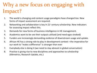 Why a new focus on engaging with
Impact?
1. The world is changing and content usage paradigms have changed too. New
forms of impact assessment are required.
2. Networking and collaboration is key in 21st
century scholarship. New indicators
for assessing impact reflect this.
3. Demands for new forms of business intelligence in HE management.
4. Academics want to be see their outputs utilised (and need egos stroked)
5. Funders are increasingly demanding evidence of downstream usage and uptake.
6. African HE has a strong role to play in development context > the imperative for
our work to “make a difference” is stronger than ever
7. Everybody else is doing it (we need to stay abreast in global conversation)
8. Practice is giving rise to new disciplines and approaches to scholarship
(Altmetrics, Research Uptake, etc.)
 