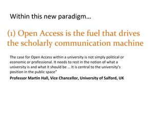 (1) Open Access is the fuel that drives
the scholarly communication machine
The case for Open Access within a university is not simply political or
economic or professional. It needs to rest in the notion of what a
university is and what it should be … It is central to the university’s
position in the public space”
Professor Martin Hall, Vice Chancellor, University of Salford, UK
Within this new paradigm…
 