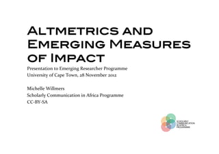 Altmetrics and
Emerging Measures
of Impact!
!   Presentation	
  to	
  Emerging	
  Researcher	
  Programme	
  
    University	
  of	
  Cape	
  Town,	
  28	
  November	
  2012	
  
!   	
  
    Michelle	
  Willmers	
  
    Scholarly	
  Communication	
  in	
  Africa	
  Programme	
  
    CC-­‐BY-­‐SA	
  
 