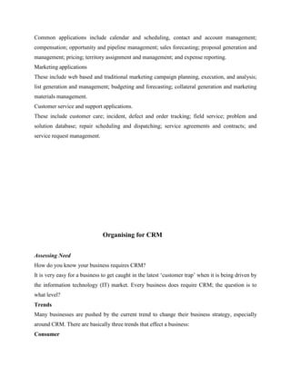 Common applications include calendar and scheduling, contact and account management;
compensation; opportunity and pipeline management; sales forecasting; proposal generation and
management; pricing; territory assignment and management; and expense reporting.
Marketing applications
These include web based and traditional marketing campaign planning, execution, and analysis;
list generation and management; budgeting and forecasting; collateral generation and marketing
materials management.
Customer service and support applications.
These include customer care; incident, defect and order tracking; field service; problem and
solution database; repair scheduling and dispatching; service agreements and contracts; and
service request management.




                               Organising for CRM


Assessing Need
How do you know your business requires CRM?
It is very easy for a business to get caught in the latest „customer trap‟ when it is being driven by
the information technology (IT) market. Every business does require CRM; the question is to
what level?
Trends
Many businesses are pushed by the current trend to change their business strategy, especially
around CRM. There are basically three trends that effect a business:
Consumer
 