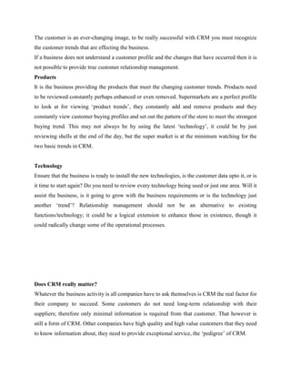 The customer is an ever-changing image, to be really successful with CRM you must recognize
the customer trends that are effecting the business.
If a business does not understand a customer profile and the changes that have occurred then it is
not possible to provide true customer relationship management.
Products
It is the business providing the products that meet the changing customer trends. Products need
to be reviewed constantly perhaps enhanced or even removed. Supermarkets are a perfect profile
to look at for viewing „product trends‟, they constantly add and remove products and they
constantly view customer buying profiles and set out the pattern of the store to meet the strongest
buying trend. This may not always be by using the latest „technology‟, it could be by just
reviewing shells at the end of the day, but the super market is at the minimum watching for the
two basic trends in CRM.


Technology
Ensure that the business is ready to install the new technologies, is the customer data upto it, or is
it time to start again? Do you need to review every technology being used or just one area. Will it
assist the business, is it going to grow with the business requirements or is the technology just
another „trend‟? Relationship management should not be an alternative to existing
functions/technology; it could be a logical extension to enhance those in existence, though it
could radically change some of the operational processes.




Does CRM really matter?
Whatever the business activity is all companies have to ask themselves is CRM the real factor for
their company to succeed. Some customers do not need long-term relationship with their
suppliers; therefore only minimal information is required from that customer. That however is
still a form of CRM. Other companies have high quality and high value customers that they need
to know information about, they need to provide exceptional service, the „pedigree‟ of CRM.
 