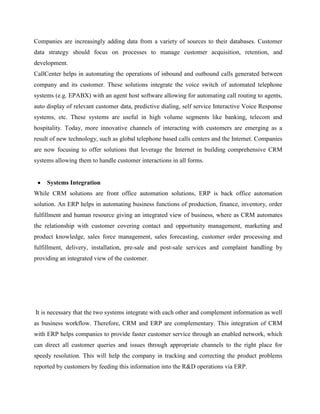 Companies are increasingly adding data from a variety of sources to their databases. Customer
data strategy should focus on processes to manage customer acquisition, retention, and
development.
CallCenter helps in automating the operations of inbound and outbound calls generated between
company and its customer. These solutions integrate the voice switch of automated telephone
systems (e.g. EPABX) with an agent host software allowing for automating call routing to agents,
auto display of relevant customer data, predictive dialing, self service Interactive Voice Response
systems, etc. These systems are useful in high volume segments like banking, telecom and
hospitality. Today, more innovative channels of interacting with customers are emerging as a
result of new technology, such as global telephone based calls centers and the Internet. Companies
are now focusing to offer solutions that leverage the Internet in building comprehensive CRM
systems allowing them to handle customer interactions in all forms.


     Systems Integration
While CRM solutions are front office automation solutions, ERP is back office automation
solution. An ERP helps in automating business functions of production, finance, inventory, order
fulfillment and human resource giving an integrated view of business, where as CRM automates
the relationship with customer covering contact and opportunity management, marketing and
product knowledge, sales force management, sales forecasting, customer order processing and
fulfillment, delivery, installation, pre-sale and post-sale services and complaint handling by
providing an integrated view of the customer.




It is necessary that the two systems integrate with each other and complement information as well
as business workflow. Therefore, CRM and ERP are complementary. This integration of CRM
with ERP helps companies to provide faster customer service through an enabled network, which
can direct all customer queries and issues through appropriate channels to the right place for
speedy resolution. This will help the company in tracking and correcting the product problems
reported by customers by feeding this information into the R&D operations via ERP.
 