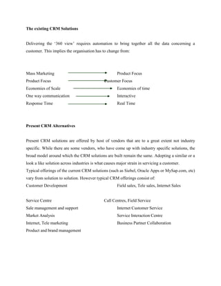 The existing CRM Solutions


Delivering the „360 view‟ requires automation to bring together all the data concerning a
customer. This implies the organisation has to change from:




Mass Marketing                                       Product Focus
Product Focus                                 Customer Focus
Economies of Scale                                   Economies of time
One way communication                                Interactive
Response Time                                        Real Time




Present CRM Alternatives


Present CRM solutions are offered by host of vendors that are to a great extent not industry
specific. While there are some vendors, who have come up with industry specific solutions, the
broad model around which the CRM solutions are built remain the same. Adopting a similar or a
look a like solution across industries is what causes major strain in servicing a customer.
Typical offerings of the current CRM solutions (such as Siebel, Oracle Apps or MySap.com, etc)
vary from solution to solution. However typical CRM offerings consist of:
Customer Development                                 Field sales, Tele sales, Internet Sales


Service Centre                                Call Centres, Field Service
Sale management and support                          Internet Customer Service
Market Analysis                                      Service Interaction Centre
Internet, Tele marketing                             Business Partner Collaboration
Product and brand management
 