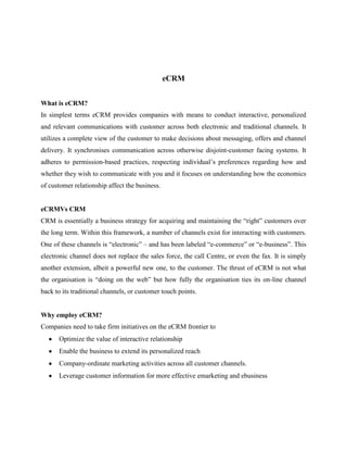 eCRM


What is eCRM?
In simplest terms eCRM provides companies with means to conduct interactive, personalized
and relevant communications with customer across both electronic and traditional channels. It
utilizes a complete view of the customer to make decisions about messaging, offers and channel
delivery. It synchronises communication across otherwise disjoint-customer facing systems. It
adheres to permission-based practices, respecting individual‟s preferences regarding how and
whether they wish to communicate with you and it focuses on understanding how the economics
of customer relationship affect the business.


eCRMVs CRM
CRM is essentially a business strategy for acquiring and maintaining the “right” customers over
the long term. Within this framework, a number of channels exist for interacting with customers.
One of these channels is “electronic” – and has been labeled “e-commerce” or “e-business”. This
electronic channel does not replace the sales force, the call Centre, or even the fax. It is simply
another extension, albeit a powerful new one, to the customer. The thrust of eCRM is not what
the organisation is “doing on the web” but how fully the organisation ties its on-line channel
back to its traditional channels, or customer touch points.


Why employ eCRM?
Companies need to take firm initiatives on the eCRM frontier to
      Optimize the value of interactive relationship
      Enable the business to extend its personalized reach
      Company-ordinate marketing activities across all customer channels.
      Leverage customer information for more effective emarketing and ebusiness
 