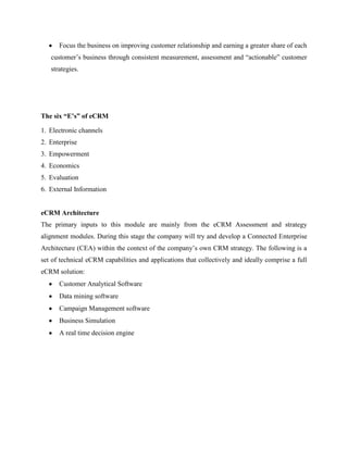 Focus the business on improving customer relationship and earning a greater share of each
   customer‟s business through consistent measurement, assessment and “actionable” customer
   strategies.




The six “E’s” of eCRM

1. Electronic channels
2. Enterprise
3. Empowerment
4. Economics
5. Evaluation
6. External Information


eCRM Architecture
The primary inputs to this module are mainly from the eCRM Assessment and strategy
alignment modules. During this stage the company will try and develop a Connected Enterprise
Architecture (CEA) within the context of the company‟s own CRM strategy. The following is a
set of technical eCRM capabilities and applications that collectively and ideally comprise a full
eCRM solution:
      Customer Analytical Software
      Data mining software
      Campaign Management software
      Business Simulation
      A real time decision engine
 