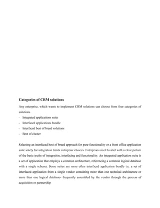 Categories of CRM solutions
Any enterprise, which wants to implement CRM solutions can choose from four categories of
solutions
   Integrated applications suite
   Interfaced applications bundle
   Interfaced best of breed solutions
   Best of cluster


Selecting an interfaced best of breed approach for pure functionality or a front office application
suite solely for integration limits enterprise choices. Enterprises need to start with a clear picture
of the basic truths of integration, interfacing and functionality. An integrated application suite is
a set of application that employs a common architecture, referencing a common logical database
with a single schema. Some suites are more often interfaced application bundle i.e. a set of
interfaced application from a single vendor containing more than one technical architecture or
more than one logical database- frequently assembled by the vendor through the process of
acquisition or partnership
 